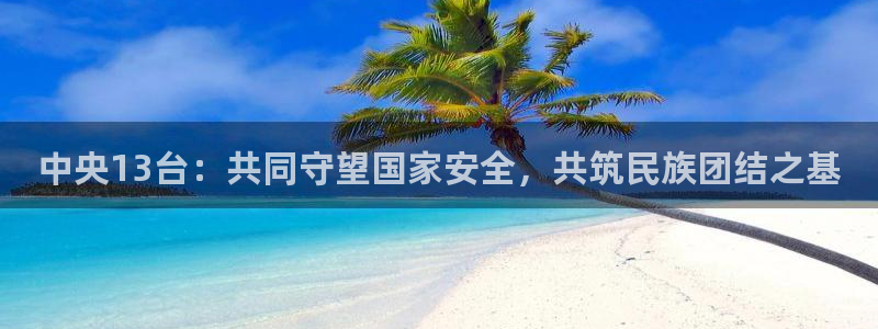 雨燕360体育直播免费观看高清：中央13台：共同守望国家安全，共筑民族团结之基